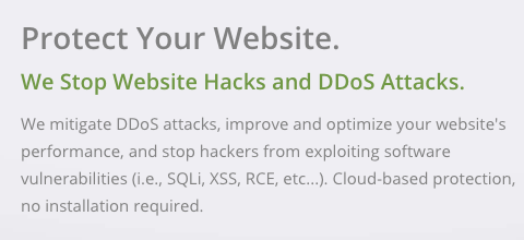 Protect Your Website. We Stop Website Hacks and DDoS Attacks. We mitigate DDoS attacks, improve and optimize your website's performance, and stop hackers from exploiting software vulnerabilities (i.e., SQLi, XSS, RCE, etc...). Cloud-based protection, no installation required.